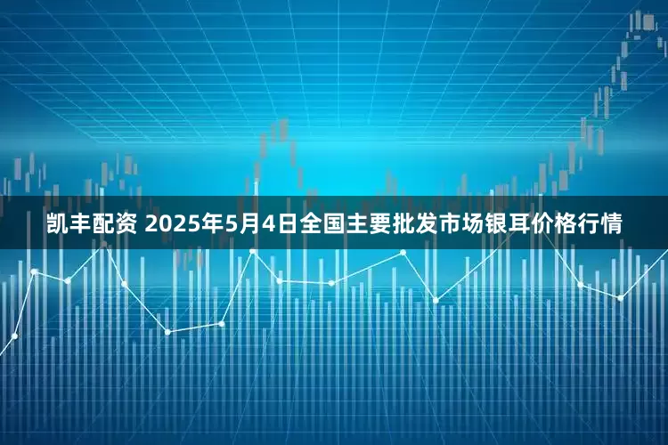 凯丰配资 2025年5月4日全国主要批发市场银耳价格行情