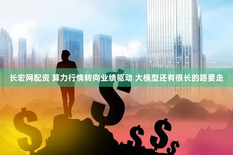 长宏网配资 算力行情转向业绩驱动 大模型还有很长的路要走