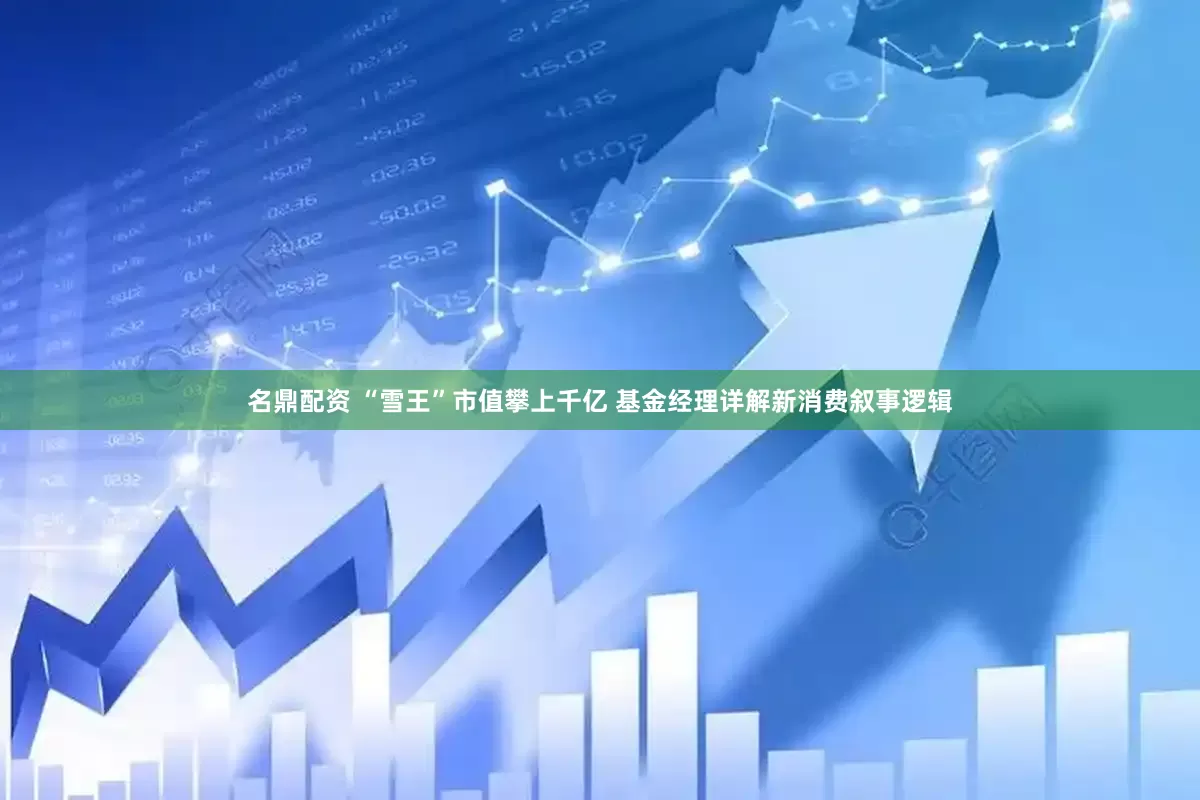 名鼎配资 “雪王”市值攀上千亿 基金经理详解新消费叙事逻辑