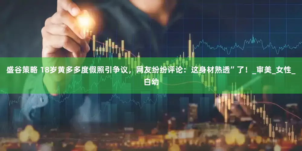 盛谷策略 18岁黄多多度假照引争议，网友纷纷评论：这身材熟透”了！_审美_女性_白幼