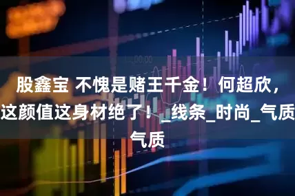 股鑫宝 不愧是赌王千金！何超欣，这颜值这身材绝了！_线条_时尚_气质