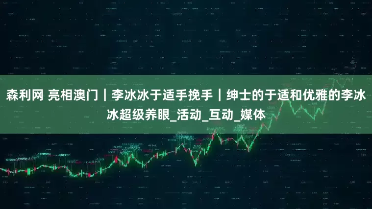 森利网 亮相澳门｜李冰冰于适手挽手｜绅士的于适和优雅的李冰冰超级养眼_活动_互动_媒体