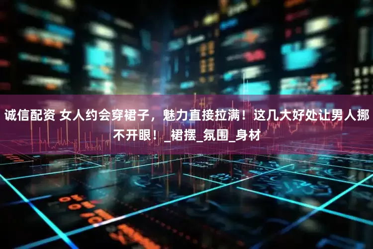 诚信配资 女人约会穿裙子，魅力直接拉满！这几大好处让男人挪不开眼！_裙摆_氛围_身材
