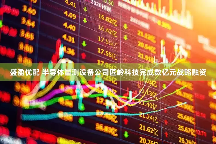 盛盈优配 半导体量测设备公司匠岭科技完成数亿元战略融资