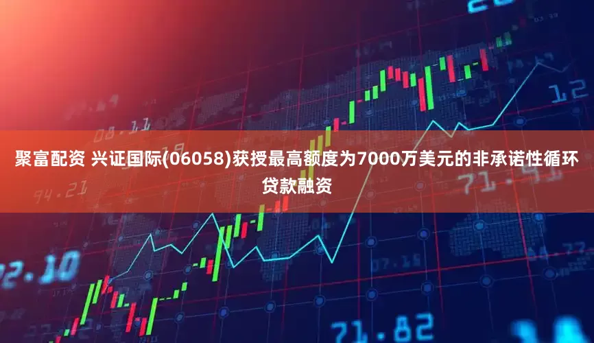 聚富配资 兴证国际(06058)获授最高额度为7000万美元的非承诺性循环贷款融资