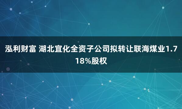 泓利财富 湖北宜化全资子公司拟转让联海煤业1.718%股权