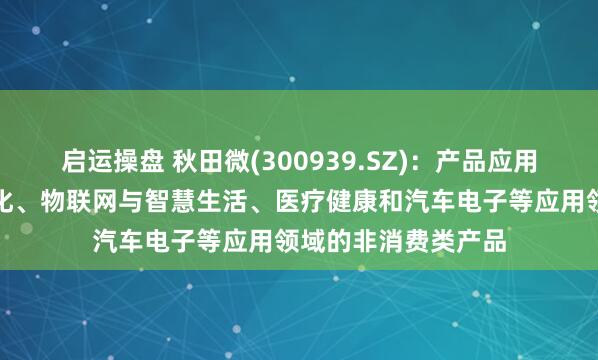 启运操盘 秋田微(300939.SZ)：产品应用于工业控制及自动化、物联网与智慧生活、医疗健康和汽车电子等应用领域的非消费类产品