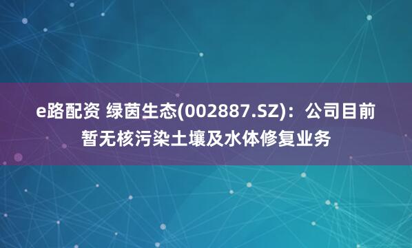e路配资 绿茵生态(002887.SZ)：公司目前暂无核污染土壤及水体修复业务