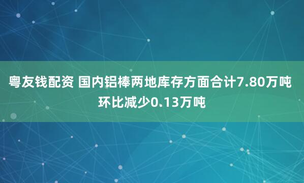 粤友钱配资 国内铝棒两地库存方面合计7.80万吨 环比减少0.13万吨