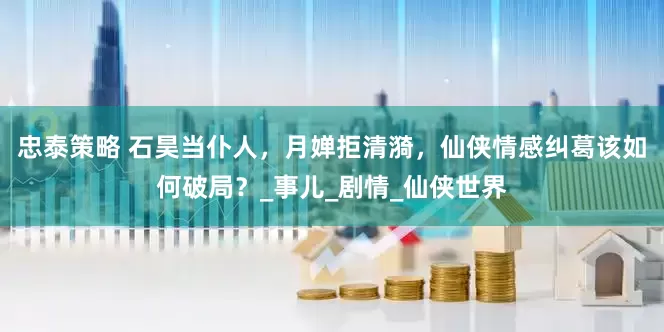 忠泰策略 石昊当仆人，月婵拒清漪，仙侠情感纠葛该如何破局？_事儿_剧情_仙侠世界