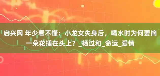启兴网 年少看不懂：小龙女失身后，喝水时为何要摘一朵花插在头上？_杨过和_命运_爱情