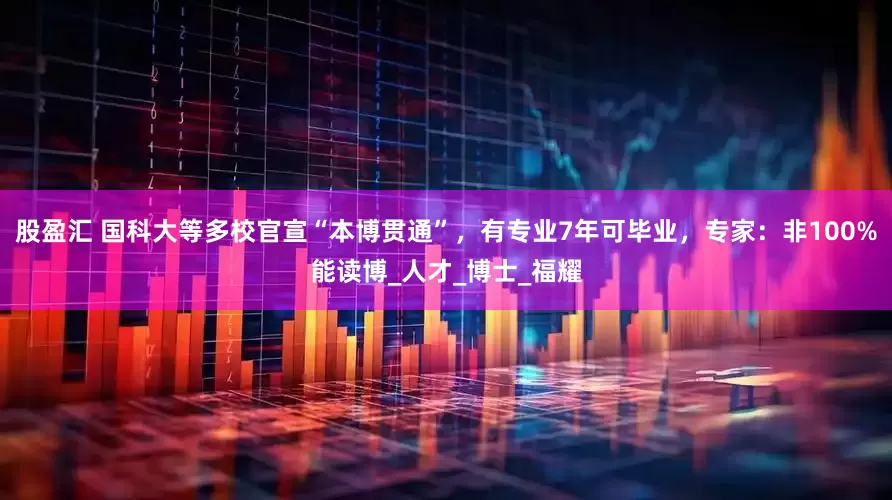 股盈汇 国科大等多校官宣“本博贯通”，有专业7年可毕业，专家：非100%能读博_人才_博士_福耀