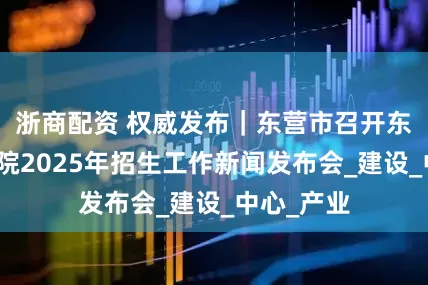 浙商配资 权威发布｜东营市召开东营职业学院2025年招生工作新闻发布会_建设_中心_产业