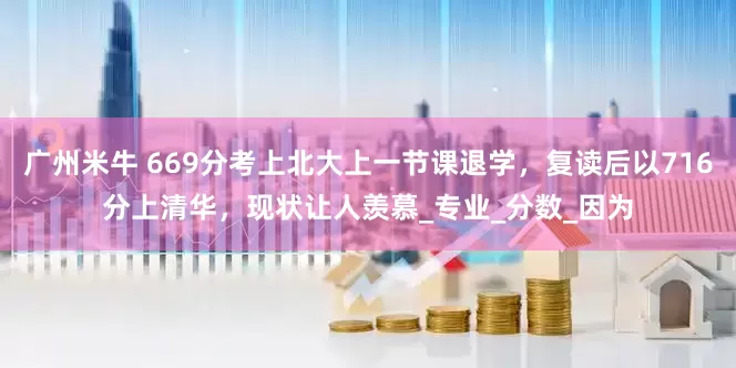 广州米牛 669分考上北大上一节课退学，复读后以716分上清华，现状让人羡慕_专业_分数_因为