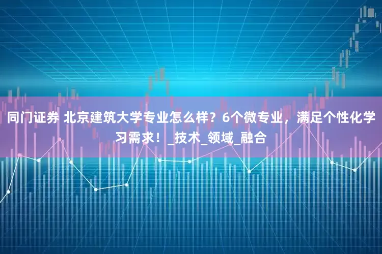 同门证券 北京建筑大学专业怎么样？6个微专业，满足个性化学习需求！_技术_领域_融合