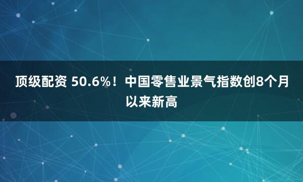 顶级配资 50.6%！中国零售业景气指数创8个月以来新高