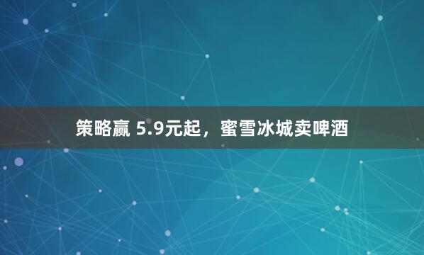 策略赢 5.9元起，蜜雪冰城卖啤酒