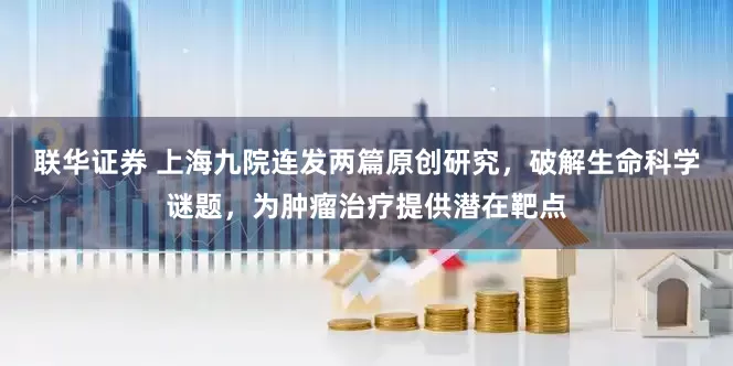 联华证券 上海九院连发两篇原创研究,破解生命科学谜题,为肿瘤治疗提供潜在靶点