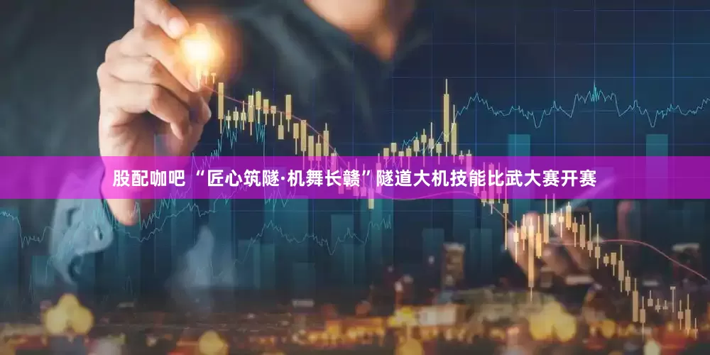 股配咖吧 “匠心筑隧·机舞长赣”隧道大机技能比武大赛开赛